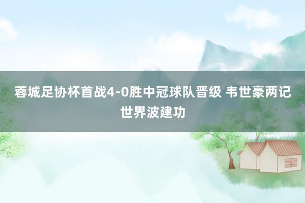 蓉城足协杯首战4-0胜中冠球队晋级 韦世豪两记世界波建功