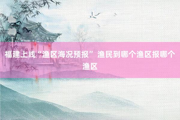 福建上线“渔区海况预报” 渔民到哪个渔区报哪个渔区