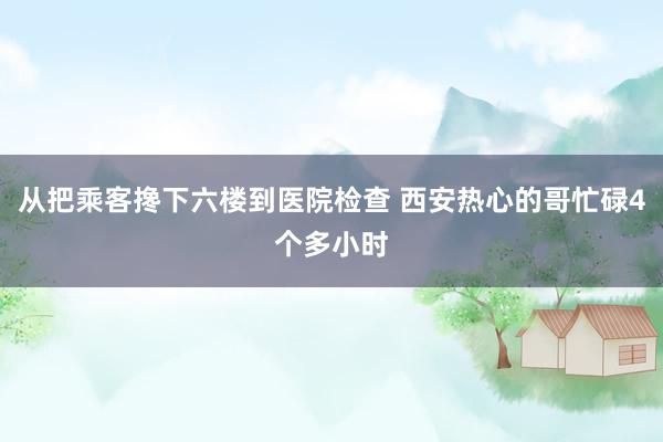 从把乘客搀下六楼到医院检查 西安热心的哥忙碌4个多小时