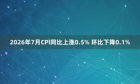 2026年7月CPI同比上涨0.5% 环比下降0.1%