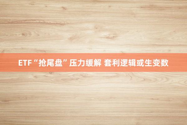 ETF“抢尾盘”压力缓解 套利逻辑或生变数