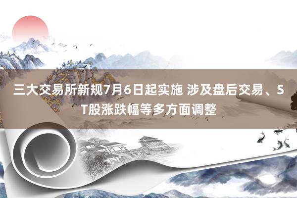 三大交易所新规7月6日起实施 涉及盘后交易、ST股涨跌幅等多方面调整