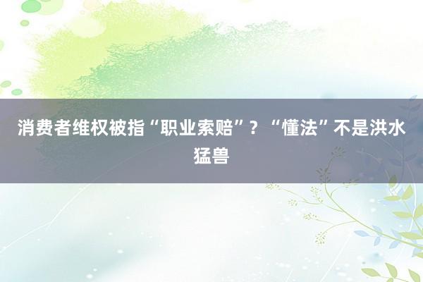 消费者维权被指“职业索赔”？“懂法”不是洪水猛兽