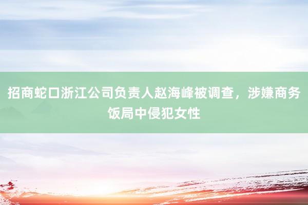 招商蛇口浙江公司负责人赵海峰被调查，涉嫌商务饭局中侵犯女性