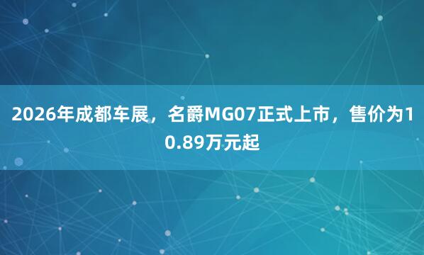 2026年成都车展，名爵MG07正式上市，售价为10.89万元起