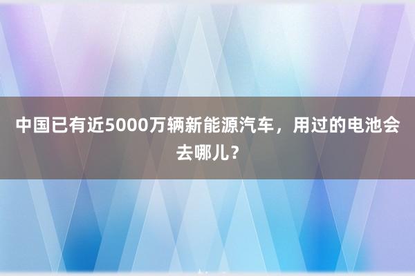 中国已有近5000万辆新能源汽车，用过的电池会去哪儿？
