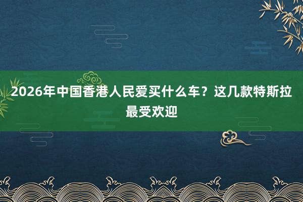 2026年中国香港人民爱买什么车？这几款特斯拉最受欢迎