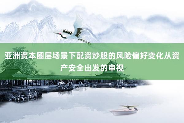 亚洲资本圈层场景下配资炒股的风险偏好变化从资产安全出发的审视