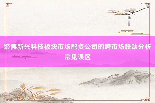 聚焦新兴科技板块市场配资公司的跨市场联动分析常见误区