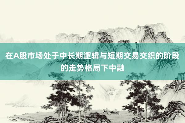 在A股市场处于中长期逻辑与短期交易交织的阶段的走势格局下中融