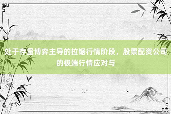处于存量博弈主导的拉锯行情阶段，股票配资公司的极端行情应对与