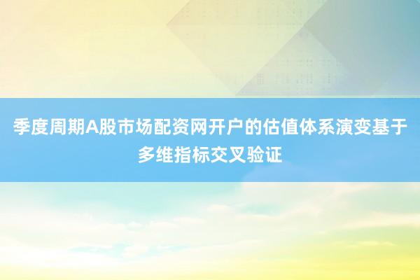 季度周期A股市场配资网开户的估值体系演变基于多维指标交叉验证