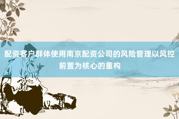 配资客户群体使用南京配资公司的风险管理以风控前置为核心的重构