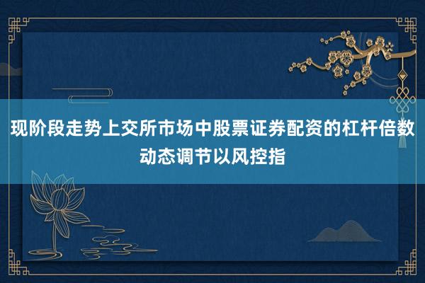 现阶段走势上交所市场中股票证券配资的杠杆倍数动态调节以风控指