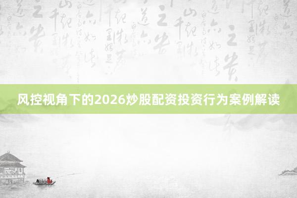 风控视角下的2026炒股配资投资行为案例解读