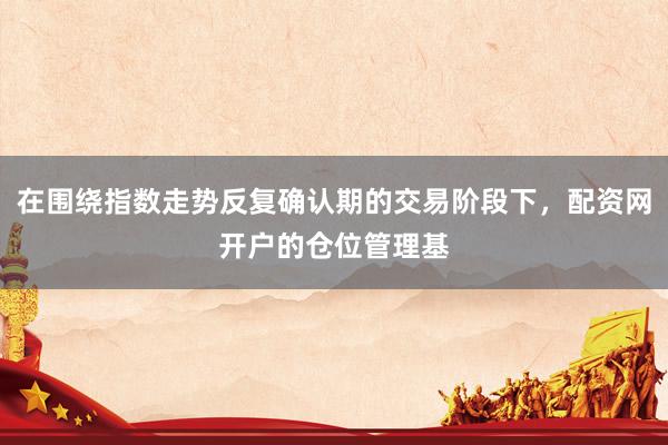在围绕指数走势反复确认期的交易阶段下，配资网开户的仓位管理基
