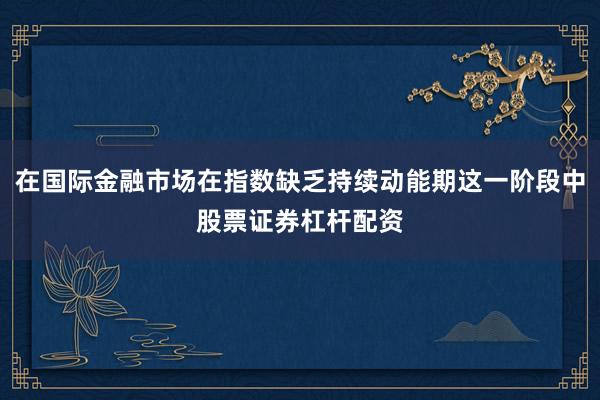 在国际金融市场在指数缺乏持续动能期这一阶段中股票证券杠杆配资