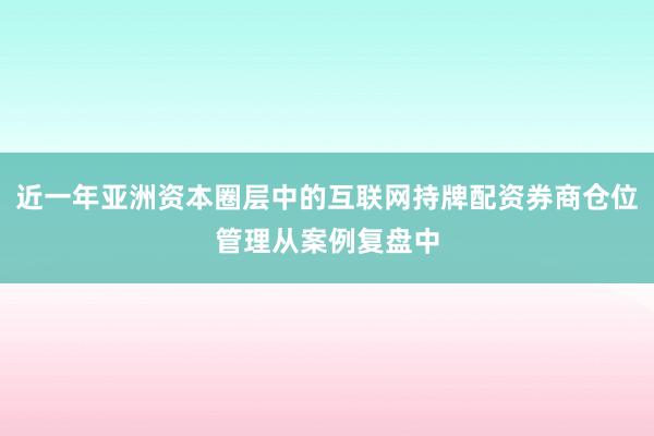 近一年亚洲资本圈层中的互联网持牌配资券商仓位管理从案例复盘中