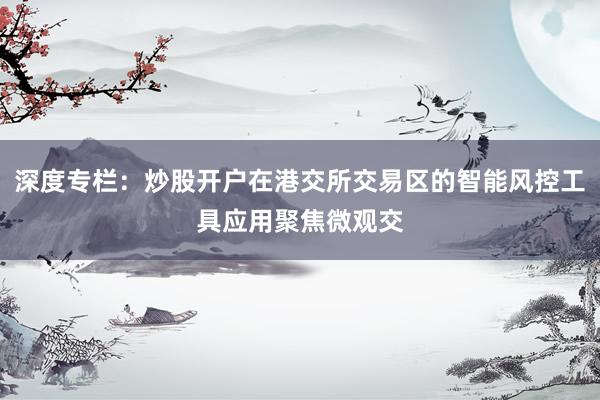 深度专栏：炒股开户在港交所交易区的智能风控工具应用聚焦微观交
