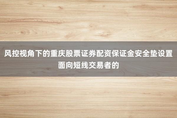 风控视角下的重庆股票证券配资保证金安全垫设置面向短线交易者的