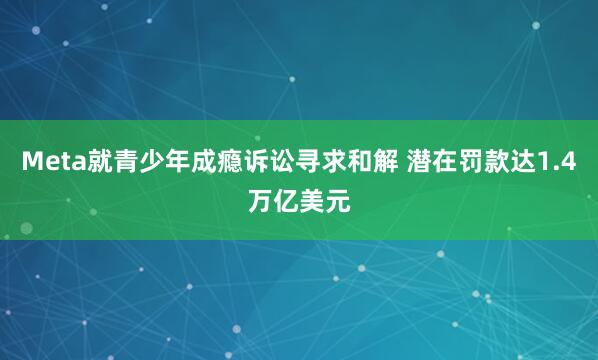 Meta就青少年成瘾诉讼寻求和解 潜在罚款达1.4万亿美元