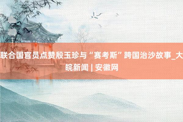 联合国官员点赞殷玉珍与“赛考斯”跨国治沙故事_大皖新闻 | 安徽网