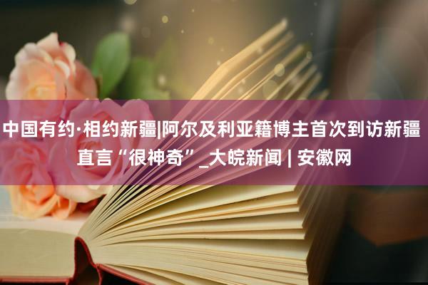 中国有约·相约新疆|阿尔及利亚籍博主首次到访新疆 直言“很神奇”_大皖新闻 | 安徽网
