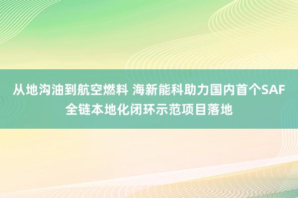 从地沟油到航空燃料 海新能科助力国内首个SAF全链本地化闭环示范项目落地