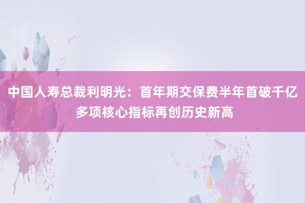 中国人寿总裁利明光：首年期交保费半年首破千亿 多项核心指标再创历史新高