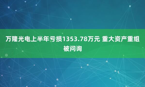 万隆光电上半年亏损1353.78万元 重大资产重组被问询