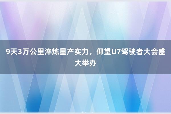 9天3万公里淬炼量产实力，仰望U7驾驶者大会盛大举办