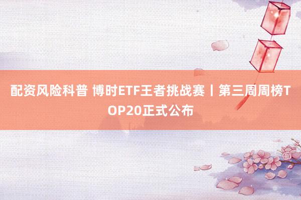 配资风险科普 博时ETF王者挑战赛丨第三周周榜TOP20正式公布