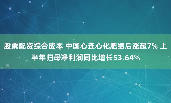 股票配资综合成本 中国心连心化肥绩后涨超7% 上半年归母净利润同比增长53.64%