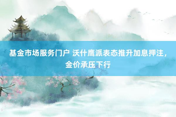 基金市场服务门户 沃什鹰派表态推升加息押注，金价承压下行