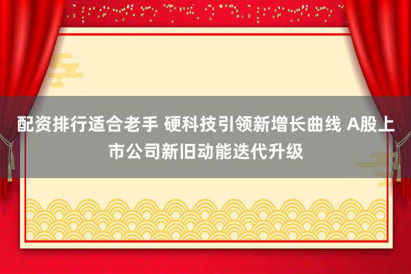 配资排行适合老手 硬科技引领新增长曲线 A股上市公司新旧动能迭代升级