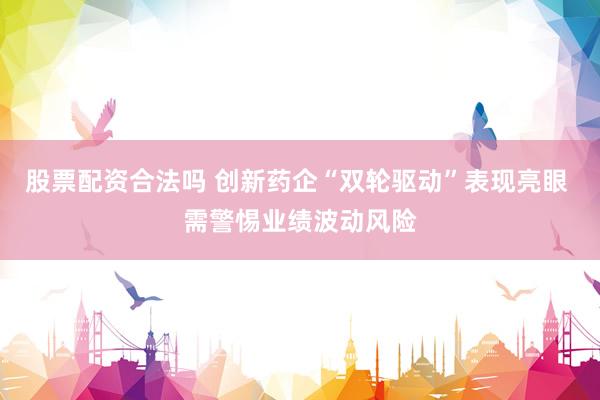 股票配资合法吗 创新药企“双轮驱动”表现亮眼 需警惕业绩波动风险
