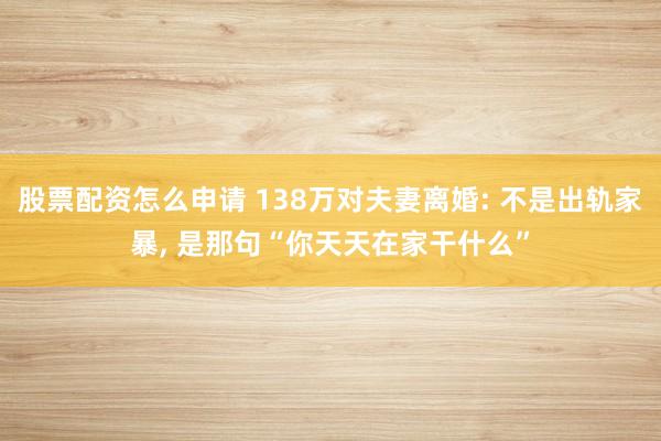 股票配资怎么申请 138万对夫妻离婚: 不是出轨家暴, 是那句“你天天在家干什么”