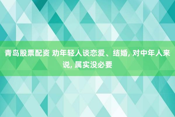 青岛股票配资 劝年轻人谈恋爱、结婚, 对中年人来说, 属实没必要