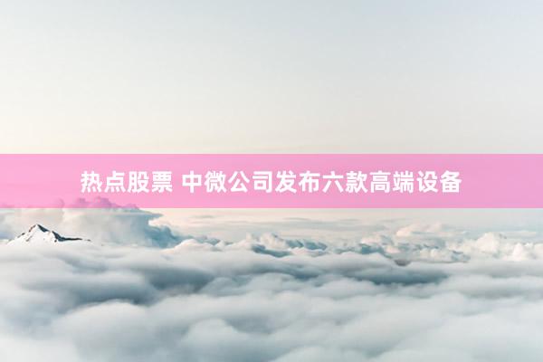 热点股票 中微公司发布六款高端设备