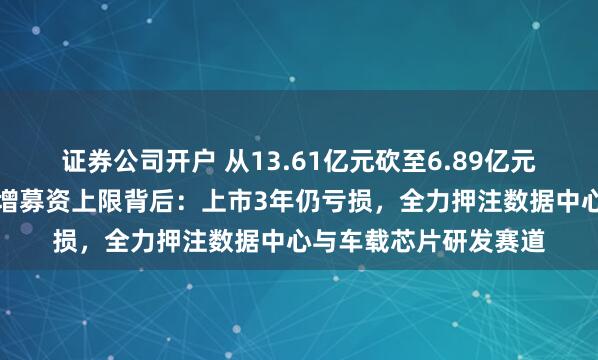 证券公司开户 从13.61亿元砍至6.89亿元！裕太微二度下调定增募资上限背后：上市3年仍亏损，全力押注数据中心与车载芯片研发赛道