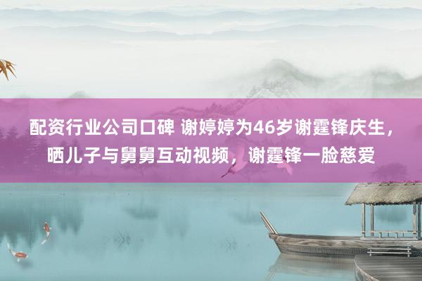 配资行业公司口碑 谢婷婷为46岁谢霆锋庆生，晒儿子与舅舅互动视频，谢霆锋一脸慈爱