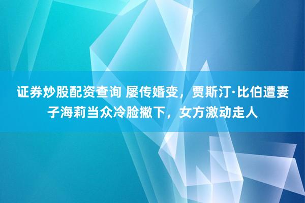 证券炒股配资查询 屡传婚变，贾斯汀·比伯遭妻子海莉当众冷脸撇下，女方激动走人