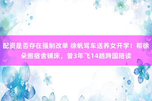 配资是否存在强制改单 徐帆驾车送养女开学！帮徐朵搬宿舍铺床，曾3年飞14趟跨国陪读
