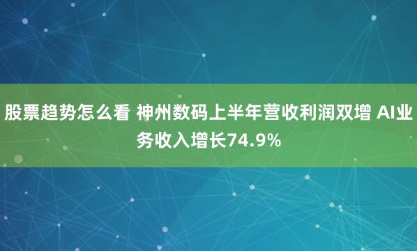 股票趋势怎么看 神州数码上半年营收利润双增 AI业务收入增长74.9%