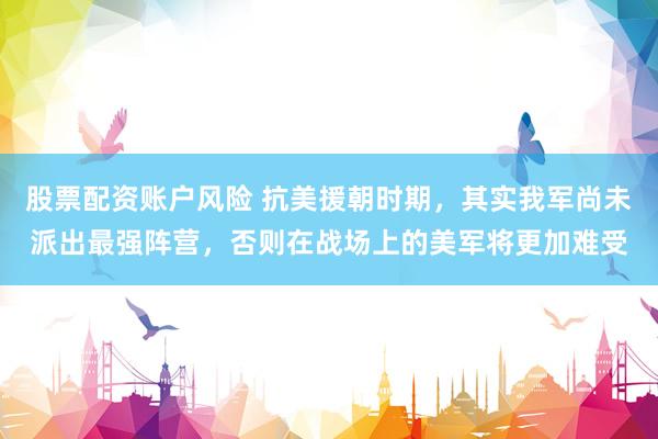 股票配资账户风险 抗美援朝时期，其实我军尚未派出最强阵营，否则在战场上的美军将更加难受