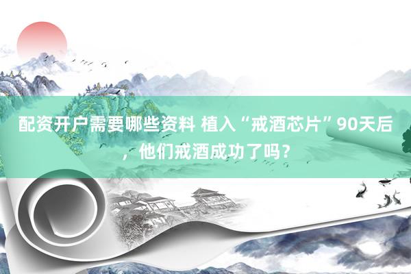 配资开户需要哪些资料 植入“戒酒芯片”90天后，他们戒酒成功了吗？