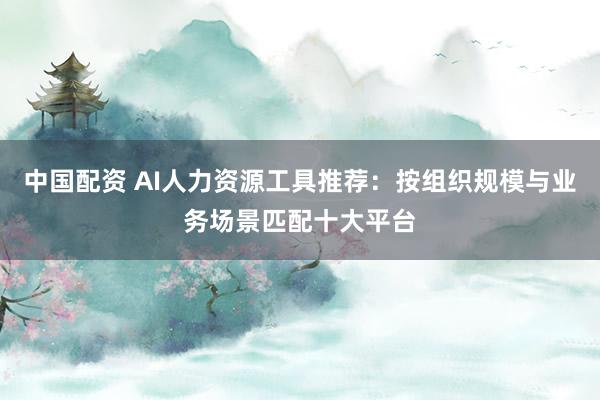 中国配资 AI人力资源工具推荐：按组织规模与业务场景匹配十大平台