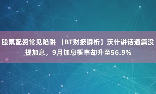 股票配资常见陷阱 【BT财报瞬析】沃什讲话通篇没提加息，9月加息概率却升至56.9%