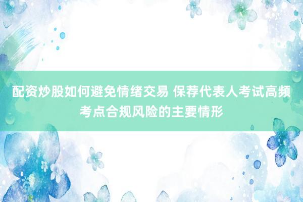 配资炒股如何避免情绪交易 保荐代表人考试高频考点合规风险的主要情形