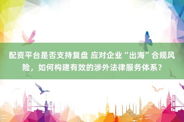 配资平台是否支持复盘 应对企业“出海”合规风险，如何构建有效的涉外法律服务体系？